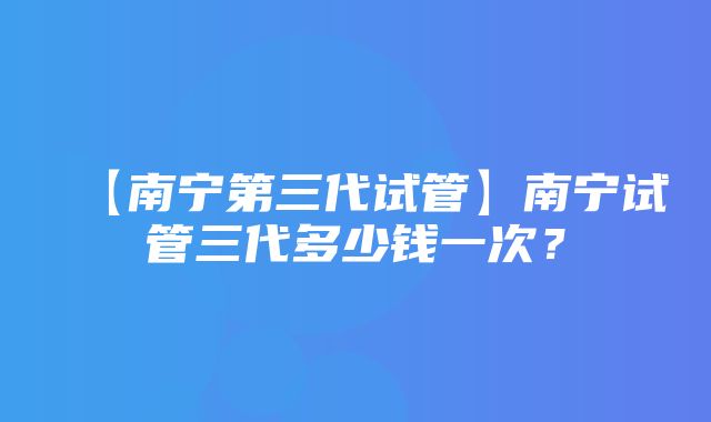 【南宁第三代试管】南宁试管三代多少钱一次？