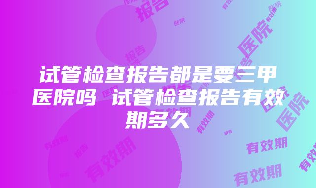 试管检查报告都是要三甲医院吗 试管检查报告有效期多久