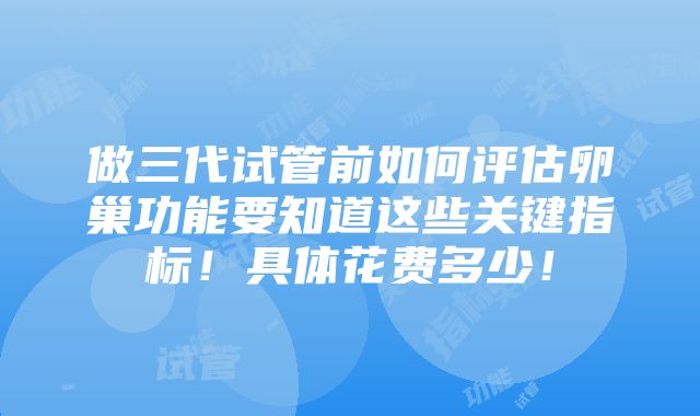 做三代试管前如何评估卵巢功能要知道这些关键指标！具体花费多少！