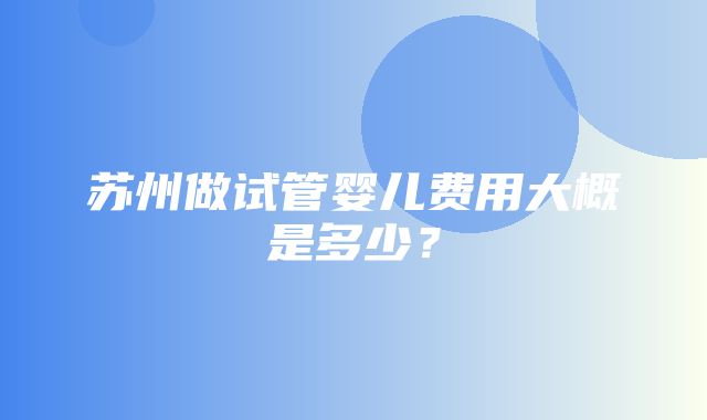 苏州做试管婴儿费用大概是多少？