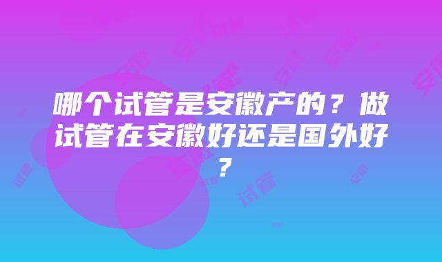 哪个试管是安徽产的？做试管在安徽好还是国外好？