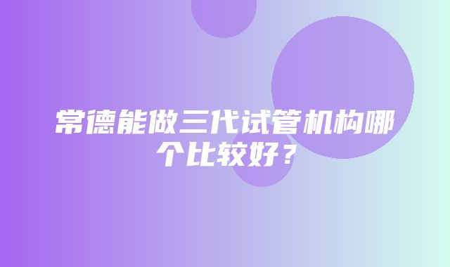 常德能做三代试管机构哪个比较好？