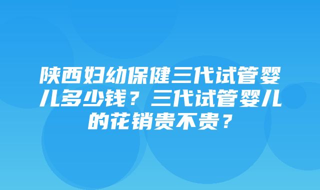 陕西妇幼保健三代试管婴儿多少钱？三代试管婴儿的花销贵不贵？