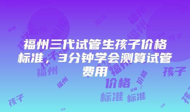 福州三代试管生孩子价格标准，3分钟学会测算试管费用