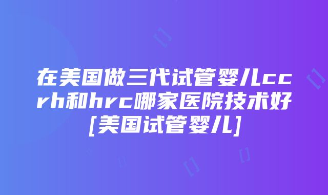 在美国做三代试管婴儿ccrh和hrc哪家医院技术好[美国试管婴儿]