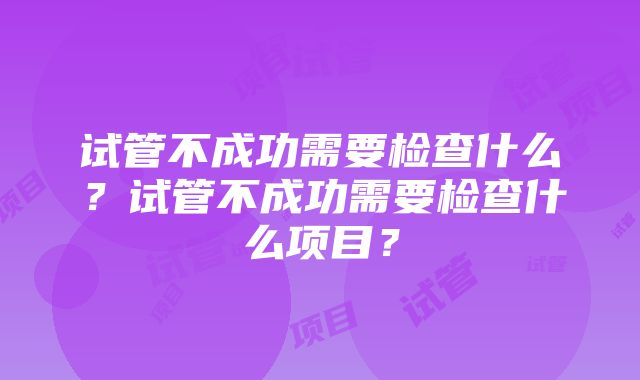 试管不成功需要检查什么？试管不成功需要检查什么项目？