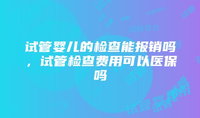 试管婴儿的检查能报销吗，试管检查费用可以医保吗