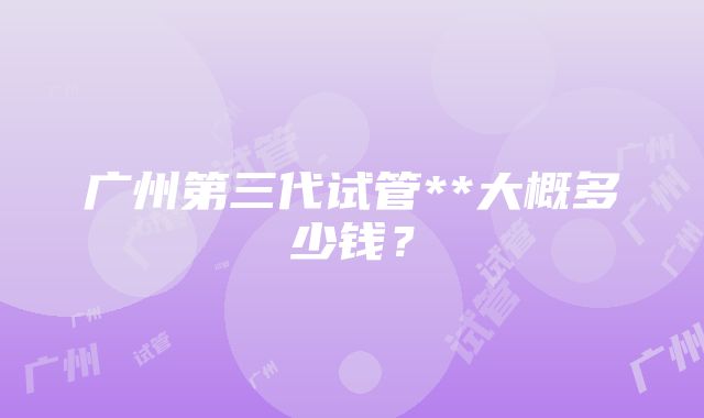 广州第三代试管**大概多少钱？