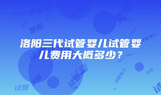 洛阳三代试管婴儿试管婴儿费用大概多少？