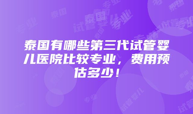 泰国有哪些第三代试管婴儿医院比较专业，费用预估多少！