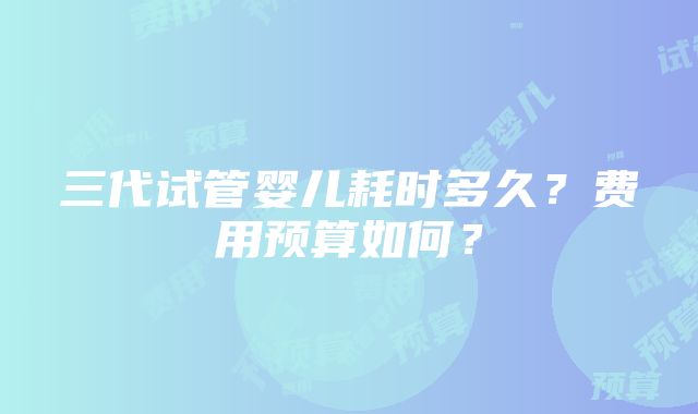 三代试管婴儿耗时多久？费用预算如何？