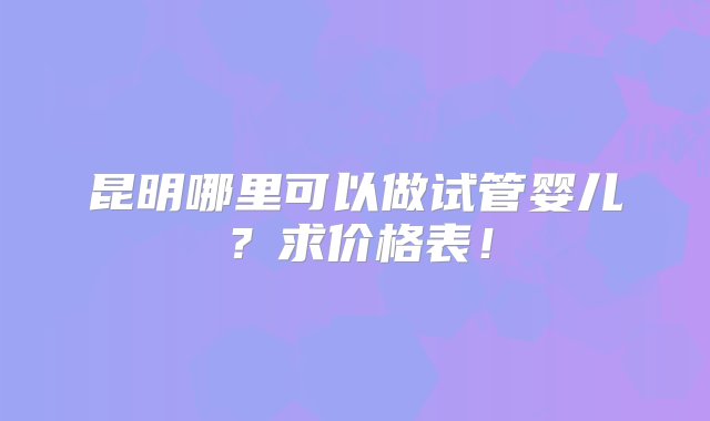 昆明哪里可以做试管婴儿？求价格表！