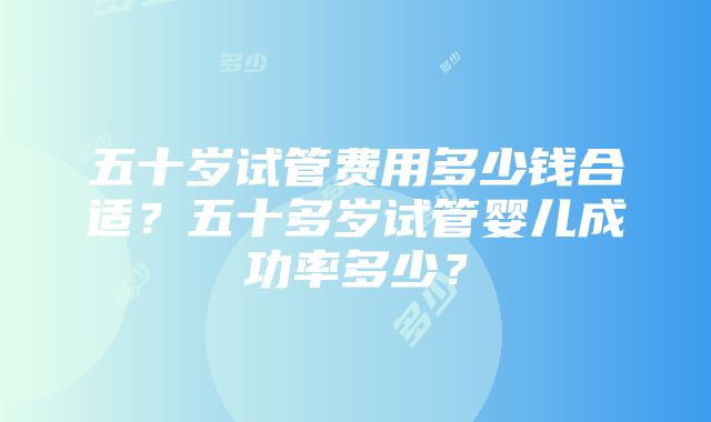 五十岁试管费用多少钱合适？五十多岁试管婴儿成功率多少？