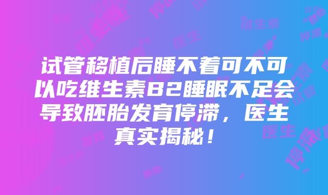 试管移植后睡不着可不可以吃维生素B2睡眠不足会导致胚胎发育停滞，医生真实揭秘！