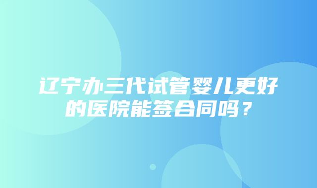 辽宁办三代试管婴儿更好的医院能签合同吗？