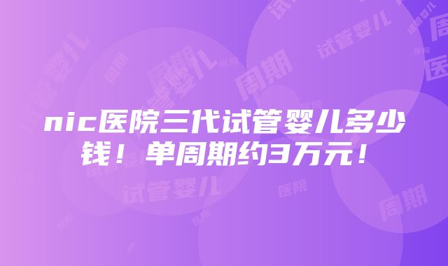 nic医院三代试管婴儿多少钱！单周期约3万元！