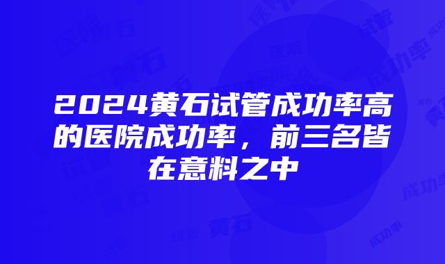 2024黄石试管成功率高的医院成功率，前三名皆在意料之中