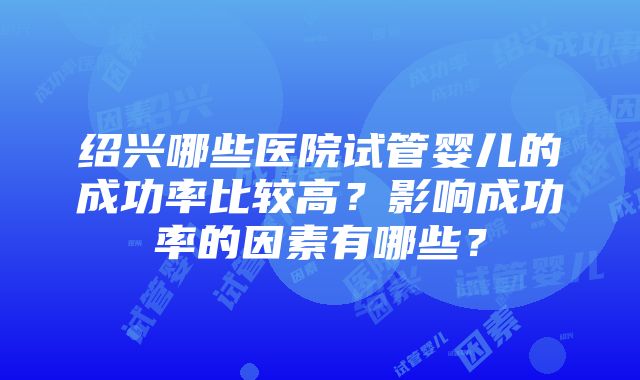 绍兴哪些医院试管婴儿的成功率比较高？影响成功率的因素有哪些？