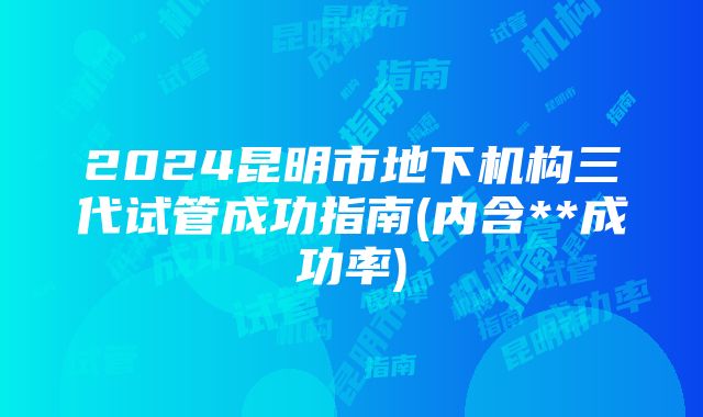 2024昆明市地下机构三代试管成功指南(内含**成功率)