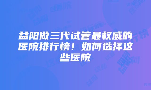 益阳做三代试管最权威的医院排行榜！如何选择这些医院