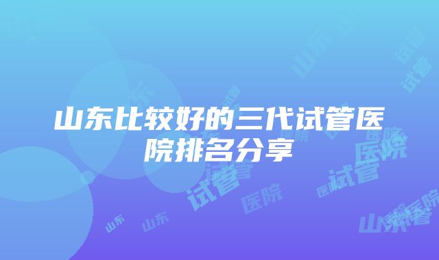 山东比较好的三代试管医院排名分享