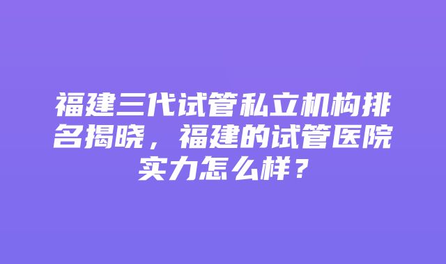 福建三代试管私立机构排名揭晓，福建的试管医院实力怎么样？