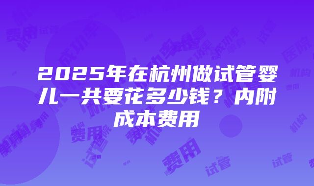 2025年在杭州做试管婴儿一共要花多少钱？内附成本费用