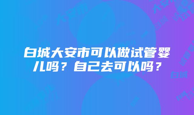 白城大安市可以做试管婴儿吗？自己去可以吗？