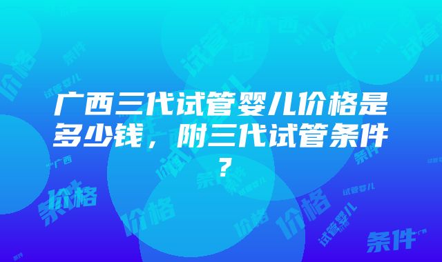 广西三代试管婴儿价格是多少钱，附三代试管条件？