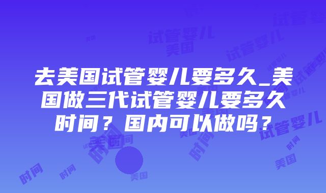 去美国试管婴儿要多久_美国做三代试管婴儿要多久时间？国内可以做吗？