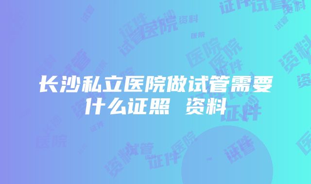 长沙私立医院做试管需要什么证照 资料