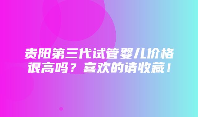 贵阳第三代试管婴儿价格很高吗？喜欢的请收藏！