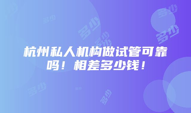 杭州私人机构做试管可靠吗！相差多少钱！