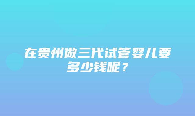 在贵州做三代试管婴儿要多少钱呢？