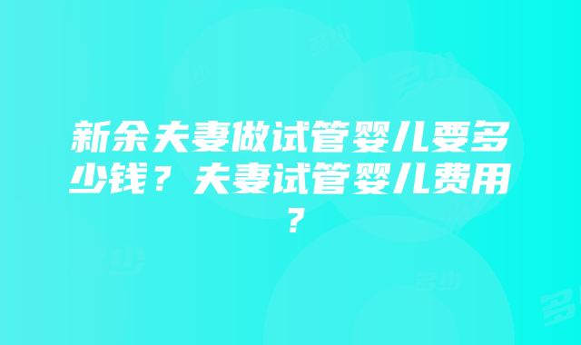 新余夫妻做试管婴儿要多少钱？夫妻试管婴儿费用？