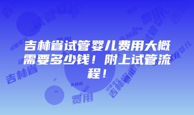 吉林省试管婴儿费用大概需要多少钱！附上试管流程！