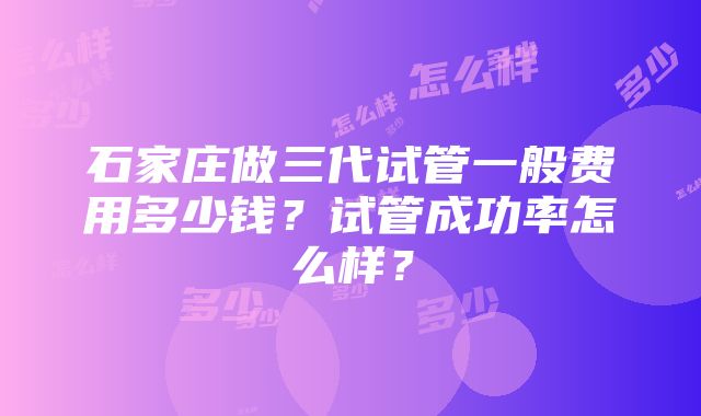 石家庄做三代试管一般费用多少钱？试管成功率怎么样？