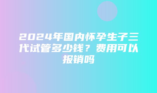 2024年国内怀孕生子三代试管多少钱？费用可以报销吗