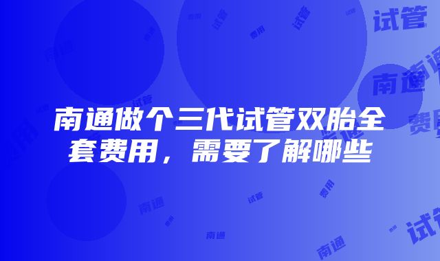 南通做个三代试管双胎全套费用，需要了解哪些