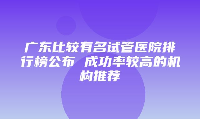 广东比较有名试管医院排行榜公布 成功率较高的机构推荐