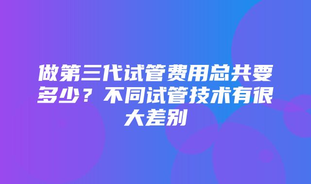 做第三代试管费用总共要多少？不同试管技术有很大差别