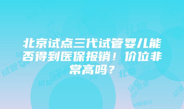 北京试点三代试管婴儿能否得到医保报销！价位非常高吗？