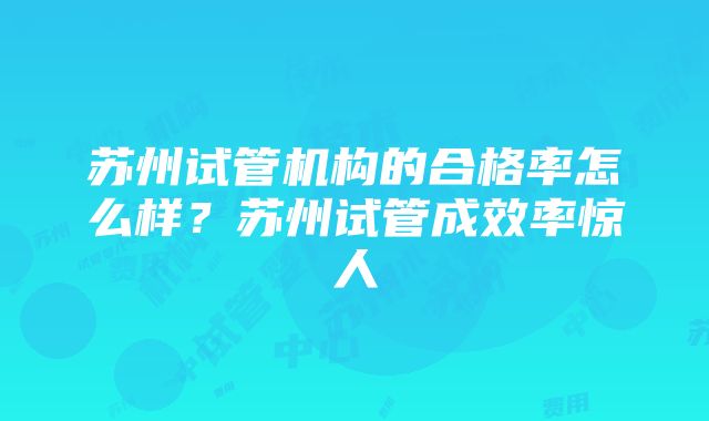 苏州试管机构的合格率怎么样？苏州试管成效率惊人