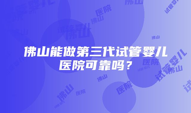 佛山能做第三代试管婴儿医院可靠吗？