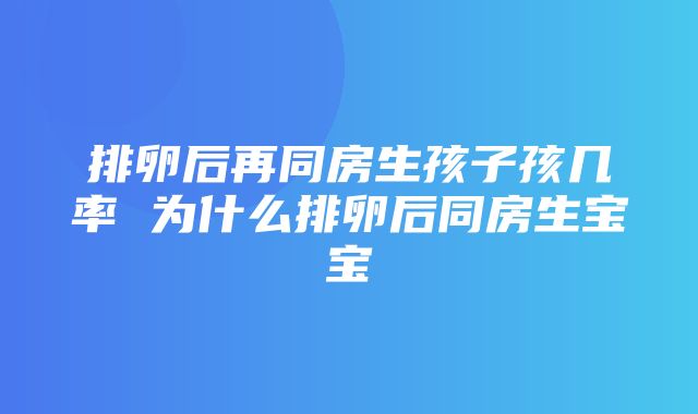 排卵后再同房生孩子孩几率 为什么排卵后同房生宝宝