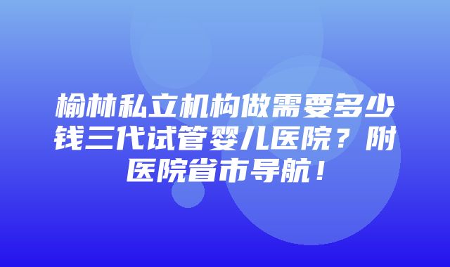 榆林私立机构做需要多少钱三代试管婴儿医院？附医院省市导航！