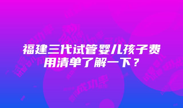 福建三代试管婴儿孩子费用清单了解一下？