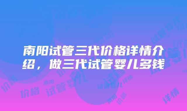 南阳试管三代价格详情介绍，做三代试管婴儿多钱