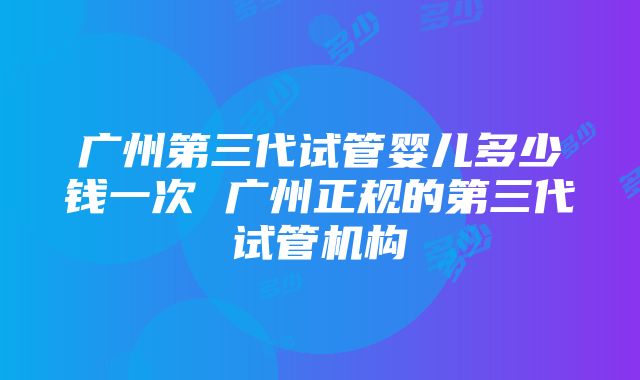 广州第三代试管婴儿多少钱一次 广州正规的第三代试管机构