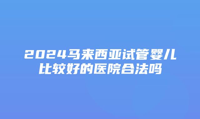 2024马来西亚试管婴儿比较好的医院合法吗